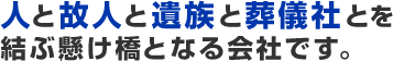 人と故人と遺族と葬儀社とを結ぶ懸け橋となる会社です。